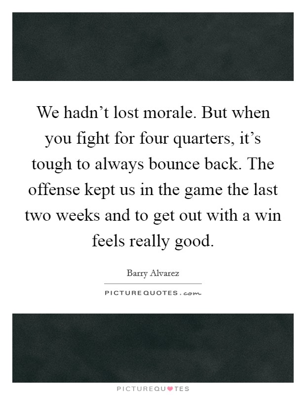 We hadn't lost morale. But when you fight for four quarters, it's tough to always bounce back. The offense kept us in the game the last two weeks and to get out with a win feels really good. Picture Quote #1