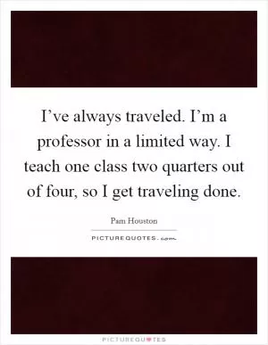 I’ve always traveled. I’m a professor in a limited way. I teach one class two quarters out of four, so I get traveling done Picture Quote #1
