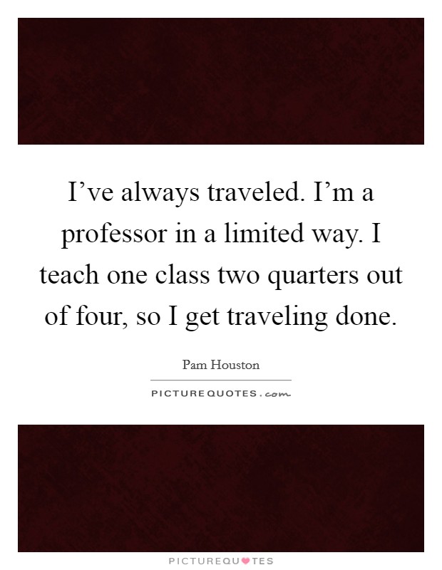 I've always traveled. I'm a professor in a limited way. I teach one class two quarters out of four, so I get traveling done. Picture Quote #1