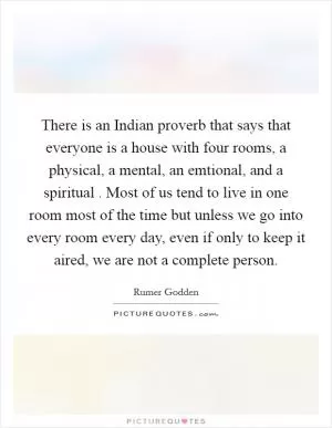 There is an Indian proverb that says that everyone is a house with four rooms, a physical, a mental, an emtional, and a spiritual . Most of us tend to live in one room most of the time but unless we go into every room every day, even if only to keep it aired, we are not a complete person Picture Quote #1