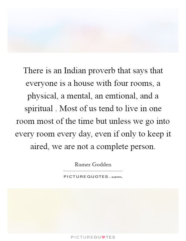 There is an Indian proverb that says that everyone is a house with four rooms, a physical, a mental, an emtional, and a spiritual . Most of us tend to live in one room most of the time but unless we go into every room every day, even if only to keep it aired, we are not a complete person. Picture Quote #1
