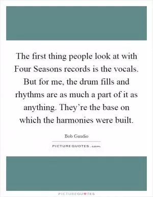 The first thing people look at with Four Seasons records is the vocals. But for me, the drum fills and rhythms are as much a part of it as anything. They’re the base on which the harmonies were built Picture Quote #1