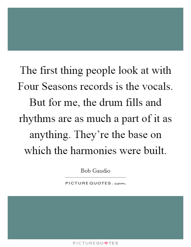 The first thing people look at with Four Seasons records is the vocals. But for me, the drum fills and rhythms are as much a part of it as anything. They're the base on which the harmonies were built. Picture Quote #1