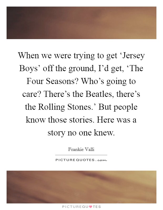When we were trying to get ‘Jersey Boys' off the ground, I'd get, ‘The Four Seasons? Who's going to care? There's the Beatles, there's the Rolling Stones.' But people know those stories. Here was a story no one knew. Picture Quote #1