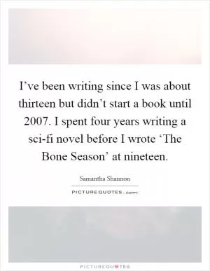 I’ve been writing since I was about thirteen but didn’t start a book until 2007. I spent four years writing a sci-fi novel before I wrote ‘The Bone Season’ at nineteen Picture Quote #1