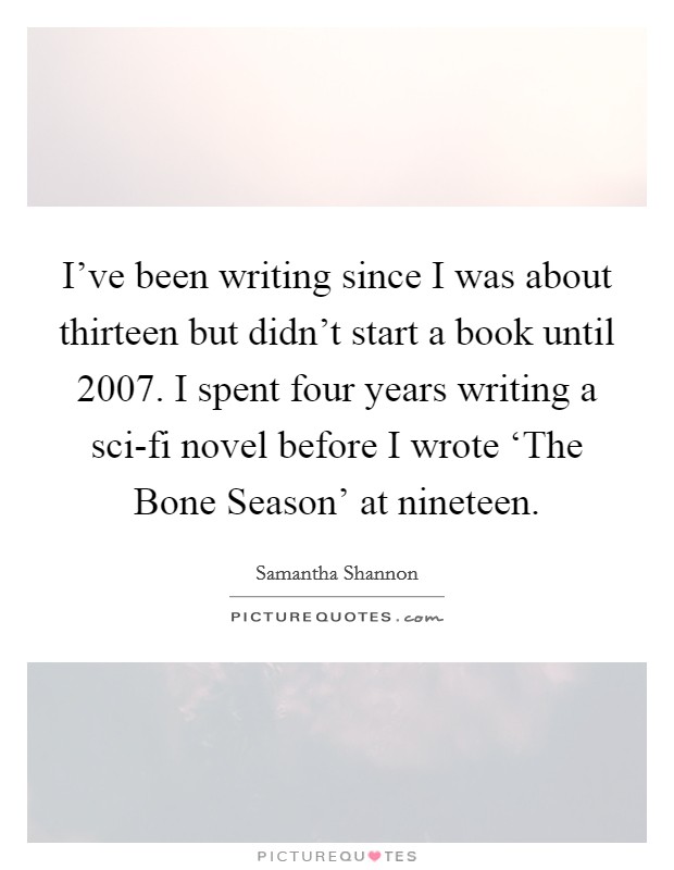 I've been writing since I was about thirteen but didn't start a book until 2007. I spent four years writing a sci-fi novel before I wrote ‘The Bone Season' at nineteen. Picture Quote #1