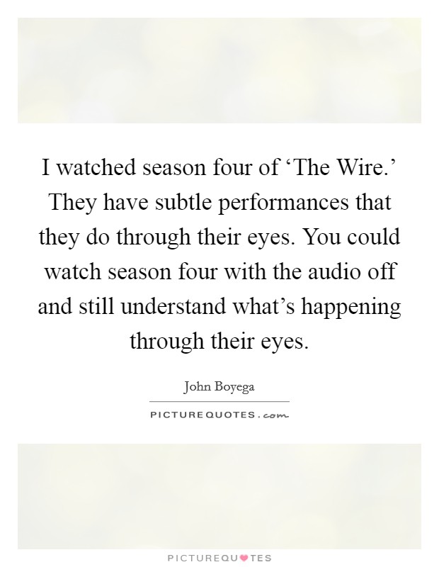 I watched season four of ‘The Wire.' They have subtle performances that they do through their eyes. You could watch season four with the audio off and still understand what's happening through their eyes. Picture Quote #1