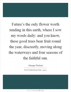 Future’s the only flower worth tending in this earth, where I sow my words daily: and you know, these good trees bear fruit round the year, discreetly, moving along the waterways and four seasons of the faithful sun Picture Quote #1