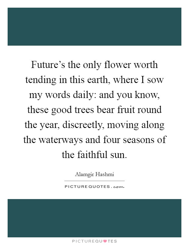 Future's the only flower worth tending in this earth, where I sow my words daily: and you know, these good trees bear fruit round the year, discreetly, moving along the waterways and four seasons of the faithful sun. Picture Quote #1