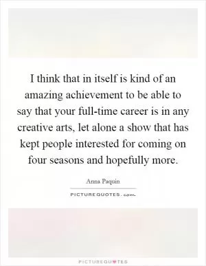 I think that in itself is kind of an amazing achievement to be able to say that your full-time career is in any creative arts, let alone a show that has kept people interested for coming on four seasons and hopefully more Picture Quote #1