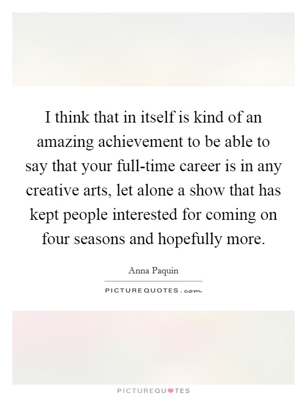 I think that in itself is kind of an amazing achievement to be able to say that your full-time career is in any creative arts, let alone a show that has kept people interested for coming on four seasons and hopefully more. Picture Quote #1