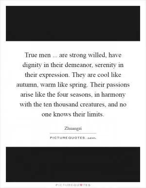 True men ... are strong willed, have dignity in their demeanor, serenity in their expression. They are cool like autumn, warm like spring. Their passions arise like the four seasons, in harmony with the ten thousand creatures, and no one knows their limits Picture Quote #1