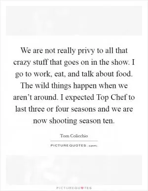 We are not really privy to all that crazy stuff that goes on in the show. I go to work, eat, and talk about food. The wild things happen when we aren’t around. I expected Top Chef to last three or four seasons and we are now shooting season ten Picture Quote #1