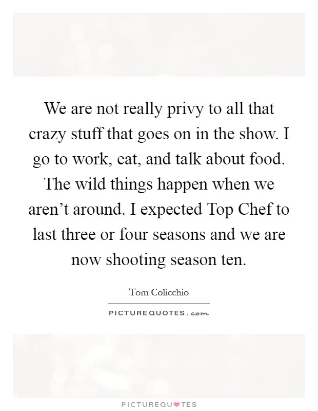 We are not really privy to all that crazy stuff that goes on in the show. I go to work, eat, and talk about food. The wild things happen when we aren't around. I expected Top Chef to last three or four seasons and we are now shooting season ten. Picture Quote #1