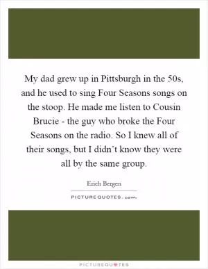 My dad grew up in Pittsburgh in the  50s, and he used to sing Four Seasons songs on the stoop. He made me listen to Cousin Brucie - the guy who broke the Four Seasons on the radio. So I knew all of their songs, but I didn’t know they were all by the same group Picture Quote #1