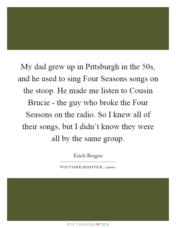 My dad grew up in Pittsburgh in the  50s, and he used to sing Four Seasons songs on the stoop. He made me listen to Cousin Brucie - the guy who broke the Four Seasons on the radio. So I knew all of their songs, but I didn't know they were all by the same group. Picture Quote #1