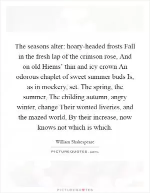 The seasons alter: hoary-headed frosts Fall in the fresh lap of the crimson rose, And on old Hiems’ thin and icy crown An odorous chaplet of sweet summer buds Is, as in mockery, set. The spring, the summer, The childing autumn, angry winter, change Their wonted liveries, and the mazed world, By their increase, now knows not which is which Picture Quote #1