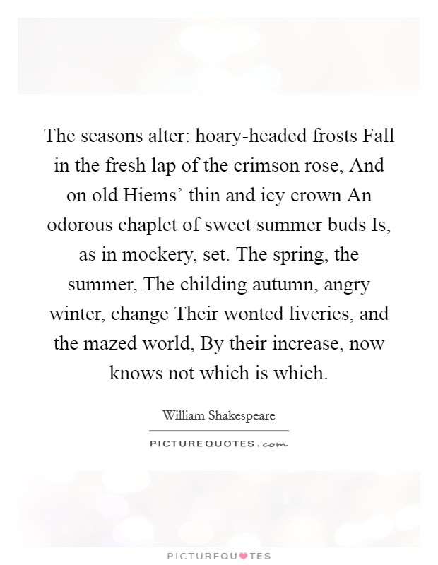 The seasons alter: hoary-headed frosts Fall in the fresh lap of the crimson rose, And on old Hiems' thin and icy crown An odorous chaplet of sweet summer buds Is, as in mockery, set. The spring, the summer, The childing autumn, angry winter, change Their wonted liveries, and the mazed world, By their increase, now knows not which is which. Picture Quote #1