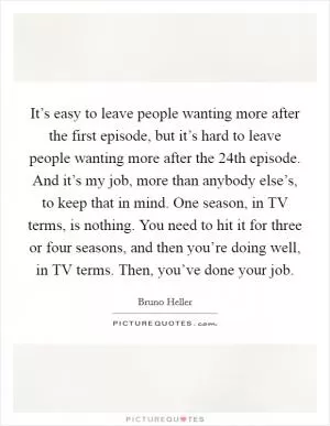 It’s easy to leave people wanting more after the first episode, but it’s hard to leave people wanting more after the 24th episode. And it’s my job, more than anybody else’s, to keep that in mind. One season, in TV terms, is nothing. You need to hit it for three or four seasons, and then you’re doing well, in TV terms. Then, you’ve done your job Picture Quote #1