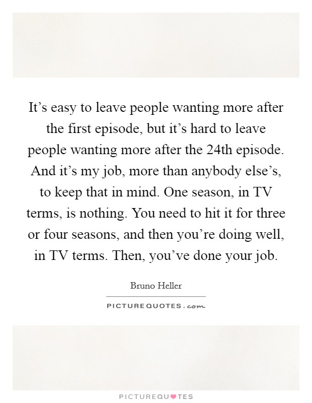 It's easy to leave people wanting more after the first episode, but it's hard to leave people wanting more after the 24th episode. And it's my job, more than anybody else's, to keep that in mind. One season, in TV terms, is nothing. You need to hit it for three or four seasons, and then you're doing well, in TV terms. Then, you've done your job. Picture Quote #1
