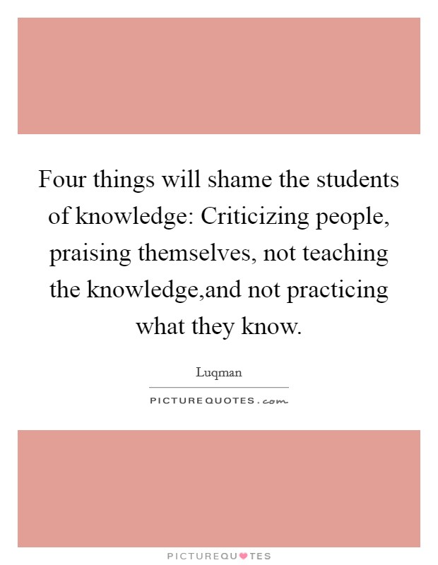 Four things will shame the students of knowledge: Criticizing people, praising themselves, not teaching the knowledge,and not practicing what they know. Picture Quote #1