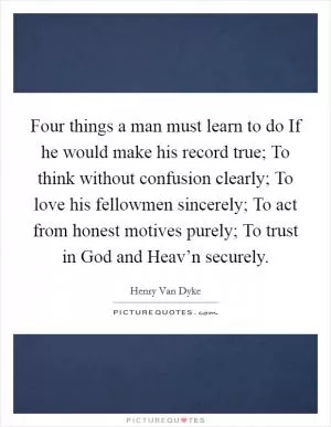 Four things a man must learn to do If he would make his record true; To think without confusion clearly; To love his fellowmen sincerely; To act from honest motives purely; To trust in God and Heav’n securely Picture Quote #1