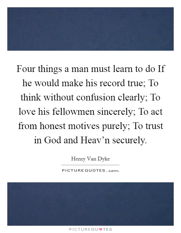 Four things a man must learn to do If he would make his record true; To think without confusion clearly; To love his fellowmen sincerely; To act from honest motives purely; To trust in God and Heav'n securely. Picture Quote #1