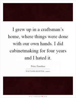 I grew up in a craftsman’s home, where things were done with our own hands. I did cabinetmaking for four years and I hated it Picture Quote #1
