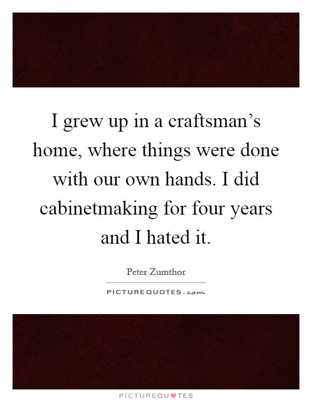 I grew up in a craftsman's home, where things were done with our own hands. I did cabinetmaking for four years and I hated it. Picture Quote #1