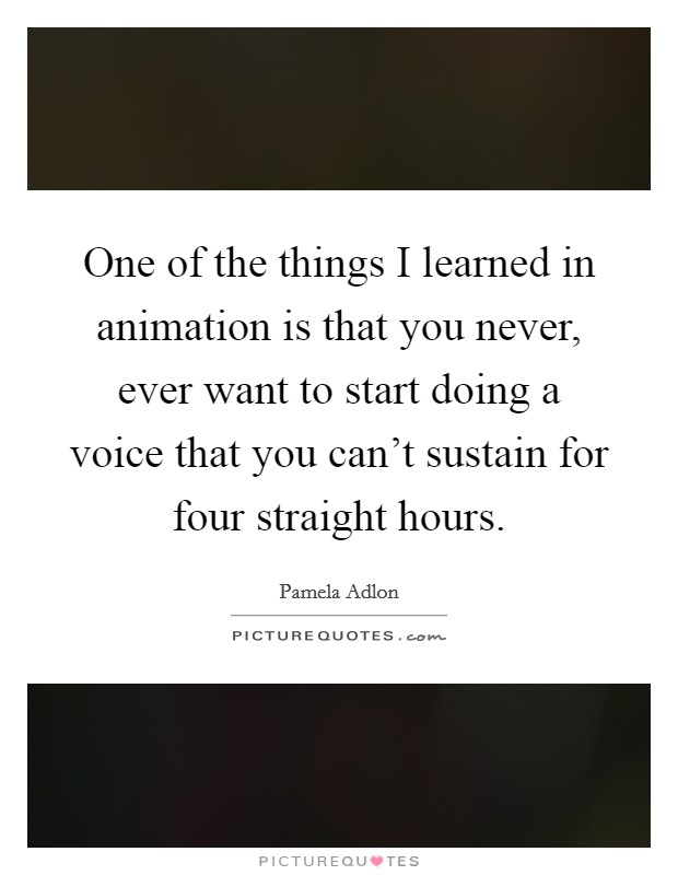 One of the things I learned in animation is that you never, ever want to start doing a voice that you can't sustain for four straight hours. Picture Quote #1