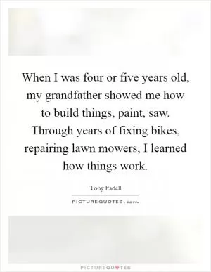 When I was four or five years old, my grandfather showed me how to build things, paint, saw. Through years of fixing bikes, repairing lawn mowers, I learned how things work Picture Quote #1