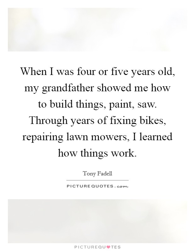 When I was four or five years old, my grandfather showed me how to build things, paint, saw. Through years of fixing bikes, repairing lawn mowers, I learned how things work. Picture Quote #1