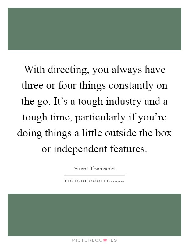 With directing, you always have three or four things constantly on the go. It's a tough industry and a tough time, particularly if you're doing things a little outside the box or independent features. Picture Quote #1