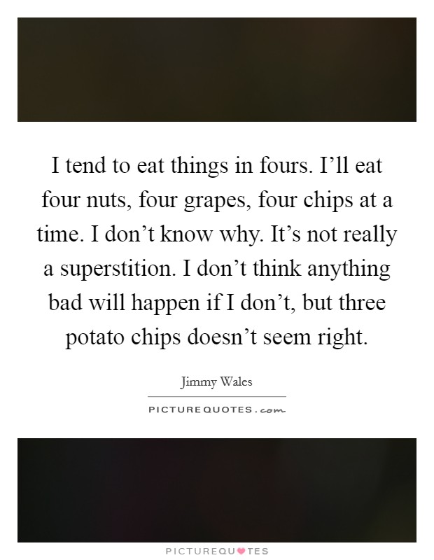 I tend to eat things in fours. I'll eat four nuts, four grapes, four chips at a time. I don't know why. It's not really a superstition. I don't think anything bad will happen if I don't, but three potato chips doesn't seem right. Picture Quote #1