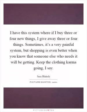 I have this system where if I buy three or four new things, I give away three or four things. Sometimes, it’s a very painful system, but shopping is even better when you know that someone else who needs it will be getting. Keep the clothing karma going, I say Picture Quote #1