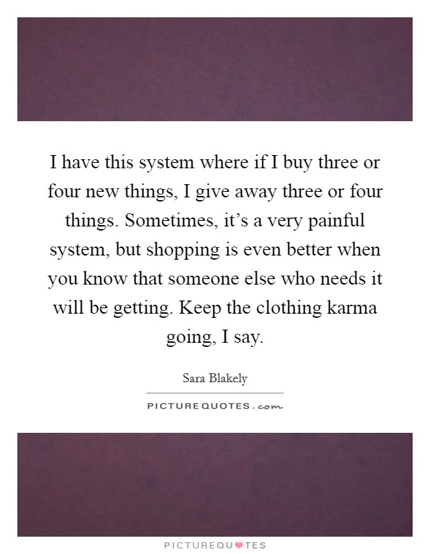 I have this system where if I buy three or four new things, I give away three or four things. Sometimes, it's a very painful system, but shopping is even better when you know that someone else who needs it will be getting. Keep the clothing karma going, I say. Picture Quote #1