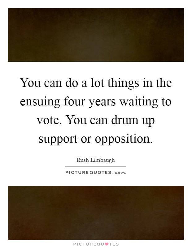 You can do a lot things in the ensuing four years waiting to vote. You can drum up support or opposition. Picture Quote #1