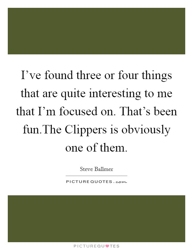 I've found three or four things that are quite interesting to me that I'm focused on. That's been fun.The Clippers is obviously one of them. Picture Quote #1