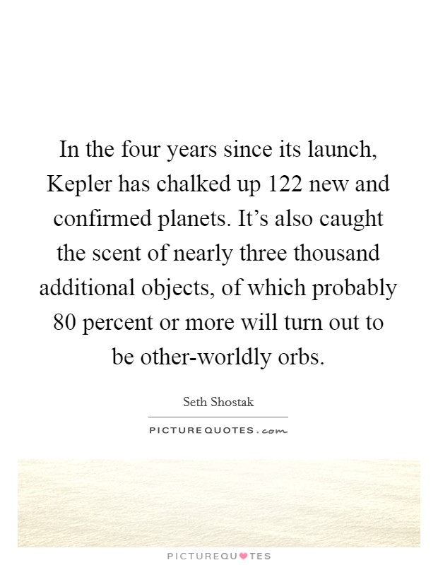 In the four years since its launch, Kepler has chalked up 122 new and confirmed planets. It's also caught the scent of nearly three thousand additional objects, of which probably 80 percent or more will turn out to be other-worldly orbs. Picture Quote #1