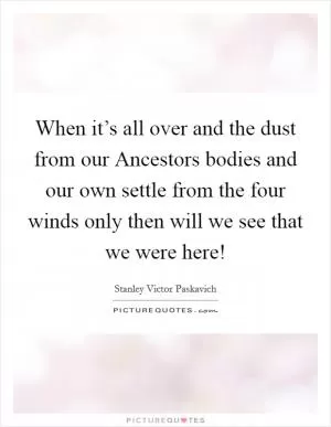 When it’s all over and the dust from our Ancestors bodies and our own settle from the four winds only then will we see that we were here! Picture Quote #1