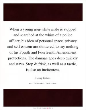 When a young non-white male is stopped and searched at the whim of a police officer, his idea of personal space, privacy and self esteem are shattered, to say nothing of his Fourth and Fourteenth Amendment protections. The damage goes deep quickly and stays. Stop and frisk, as well as a tactic, is also an incitement Picture Quote #1
