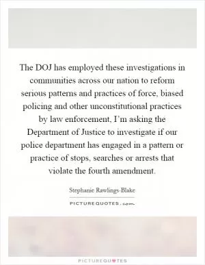 The DOJ has employed these investigations in communities across our nation to reform serious patterns and practices of force, biased policing and other unconstitutional practices by law enforcement, I’m asking the Department of Justice to investigate if our police department has engaged in a pattern or practice of stops, searches or arrests that violate the fourth amendment Picture Quote #1