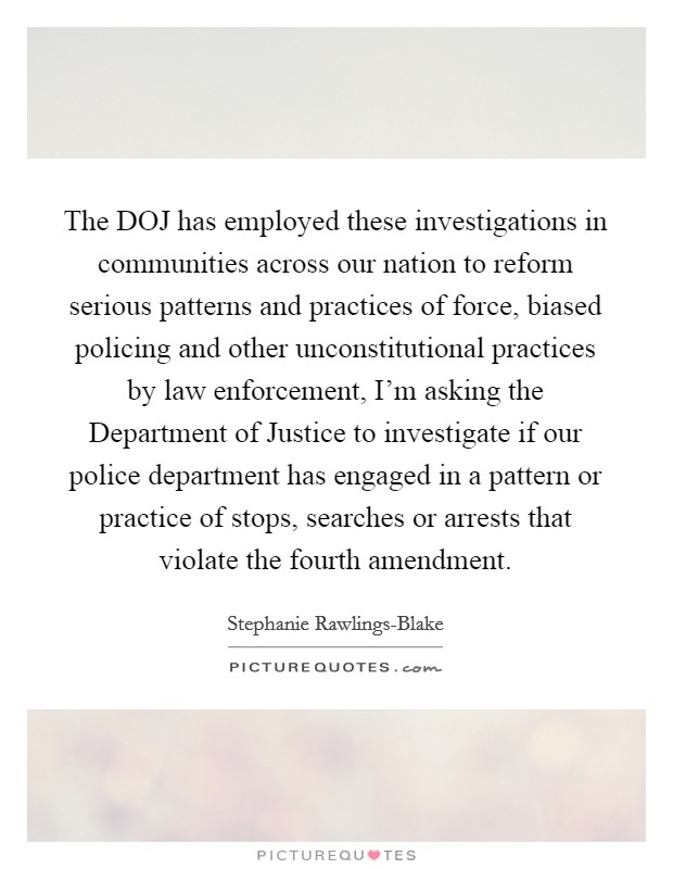 The DOJ has employed these investigations in communities across our nation to reform serious patterns and practices of force, biased policing and other unconstitutional practices by law enforcement, I'm asking the Department of Justice to investigate if our police department has engaged in a pattern or practice of stops, searches or arrests that violate the fourth amendment. Picture Quote #1