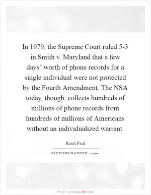 In 1979, the Supreme Court ruled 5-3 in Smith v. Maryland that a few days’ worth of phone records for a single individual were not protected by the Fourth Amendment. The NSA today, though, collects hundreds of millions of phone records from hundreds of millions of Americans without an individualized warrant Picture Quote #1