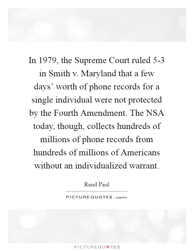 In 1979, the Supreme Court ruled 5-3 in Smith v. Maryland that a few days' worth of phone records for a single individual were not protected by the Fourth Amendment. The NSA today, though, collects hundreds of millions of phone records from hundreds of millions of Americans without an individualized warrant. Picture Quote #1