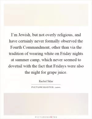 I’m Jewish, but not overly religious, and have certainly never formally observed the Fourth Commandment, other than via the tradition of wearing white on Friday nights at summer camp, which never seemed to dovetail with the fact that Fridays were also the night for grape juice Picture Quote #1