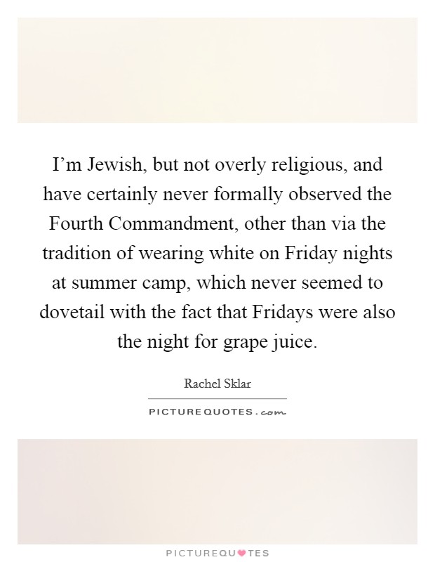 I'm Jewish, but not overly religious, and have certainly never formally observed the Fourth Commandment, other than via the tradition of wearing white on Friday nights at summer camp, which never seemed to dovetail with the fact that Fridays were also the night for grape juice. Picture Quote #1