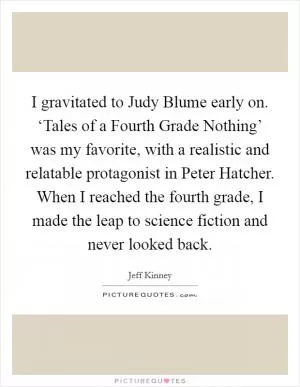 I gravitated to Judy Blume early on. ‘Tales of a Fourth Grade Nothing’ was my favorite, with a realistic and relatable protagonist in Peter Hatcher. When I reached the fourth grade, I made the leap to science fiction and never looked back Picture Quote #1