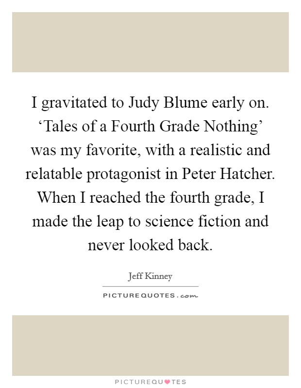 I gravitated to Judy Blume early on. ‘Tales of a Fourth Grade Nothing' was my favorite, with a realistic and relatable protagonist in Peter Hatcher. When I reached the fourth grade, I made the leap to science fiction and never looked back. Picture Quote #1
