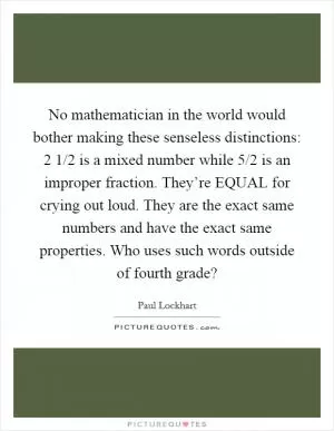 No mathematician in the world would bother making these senseless distinctions: 2 1/2 is a mixed number  while 5/2 is an improper fraction. They’re EQUAL for crying out loud. They are the exact same numbers and have the exact same properties. Who uses such words outside of fourth grade? Picture Quote #1